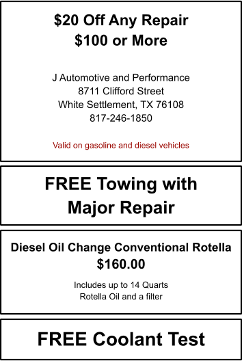 $20 Off Any Repair $100 or More   J Automotive and Performance 8711 Clifford Street White Settlement, TX 76108 817-246-1850  Valid on gasoline and diesel vehicles FREE Towing with Major Repair FREE Coolant Test Diesel Oil Change Conventional Rotella $160.00  Includes up to 14 Quarts Rotella Oil and a filter