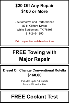 $20 Off Any Repair $100 or More   J Automotive and Performance 8711 Clifford Street White Settlement, TX 76108 817-246-1850  Valid on gasoline and diesel vehicles FREE Towing with Major Repair FREE Coolant Test Diesel Oil Change Conventional Rotella $160.00  Includes up to 14 Quarts Rotella Oil and a filter