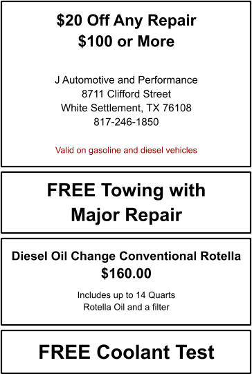 $20 Off Any Repair $100 or More   J Automotive and Performance 8711 Clifford Street White Settlement, TX 76108 817-246-1850  Valid on gasoline and diesel vehicles FREE Towing with Major Repair FREE Coolant Test Diesel Oil Change Conventional Rotella $160.00  Includes up to 14 Quarts Rotella Oil and a filter